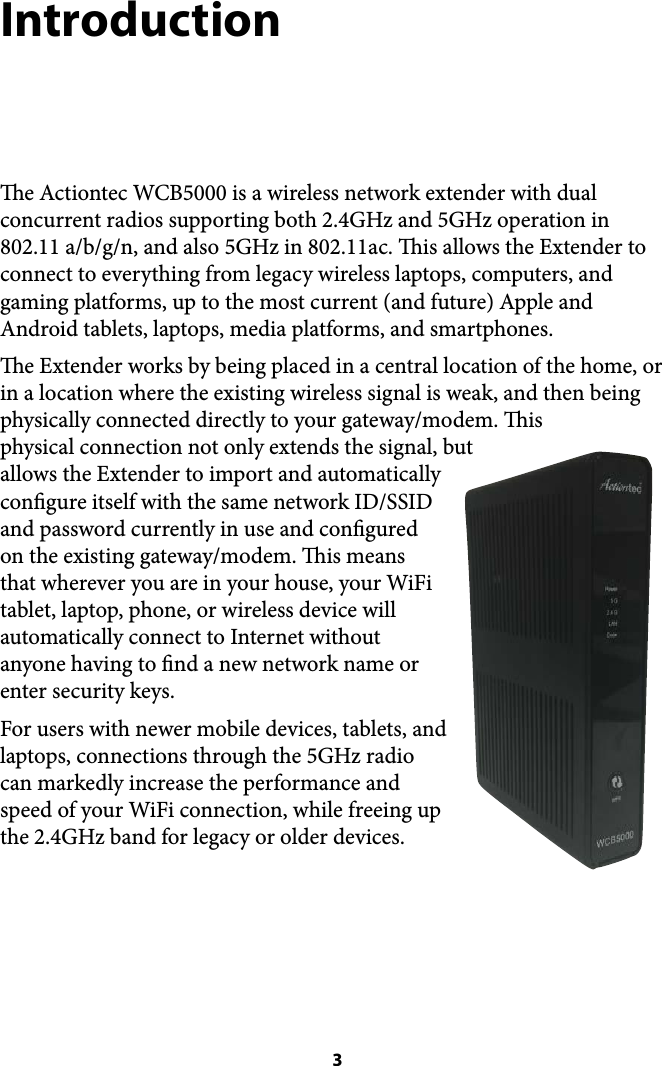 Introduction e Actiontec WCB5000 is a wireless network extender with dual concurrent radios supporting both 2.4GHz and 5GHz operation in 802.11 a/b/g/n, and also 5GHz in 802.11ac. is allows the Extender to connect to everything from legacy wireless laptops, computers, and gaming platforms, up to the most current (and future) Apple and Android tablets, laptops, media platforms, and smartphones. e Extender works by being placed in a central location of the home, or in a location where the existing wireless signal is weak, and then being physically connected directly to your gateway/modem. is physical connection not only extends the signal, but allows the Extender to import and automatically congure itself with the same network ID/SSID and password currently in use and congured on the existing gateway/modem. is means that wherever you are in your house, your WiFi tablet, laptop, phone, or wireless device will automatically connect to Internet without anyone having to nd a new network name or enter security keys. For users with newer mobile devices, tablets, and laptops, connections through the 5GHz radio can markedly increase the performance and speed of your WiFi connection, while freeing up the 2.4GHz band for legacy or older devices. !! 3