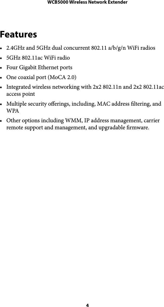 WCB5000 Wireless Network ExtenderFeatures • 2.4GHz and 5GHz dual concurrent 802.11 a/b/g/n WiFi radios • 5GHz 802.11ac WiFi radio • Four Gigabit Ethernet ports • One coaxial port (MoCA 2.0) • Integrated wireless networking with 2x2 802.11n and 2x2 802.11ac access point • Multiple security oerings, including, MAC address ltering, and WPA • Other options including WMM, IP address management, carrier remote support and management, and upgradable rmware. ! 4