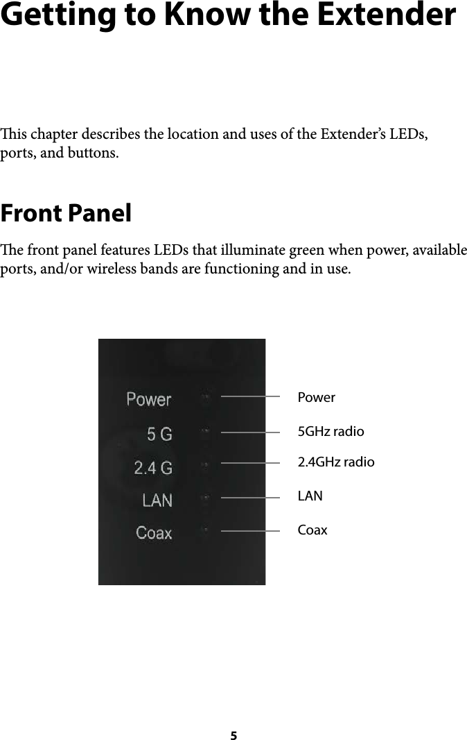 Getting to Know the Extender is chapter describes the location and uses of the Extender’s LEDs, ports, and buttons. Front Panel e front panel features LEDs that illuminate green when power, available ports, and/or wireless bands are functioning and in use.  ! 5Power2.4GHz radioLANCoax5GHz radio