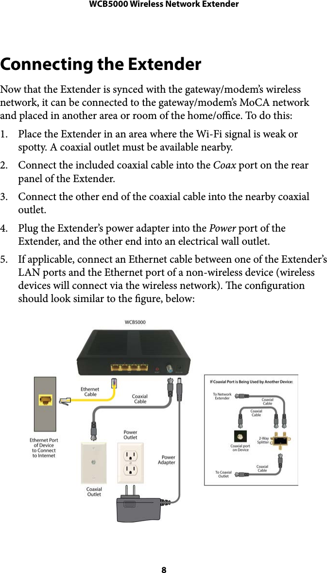 WCB5000 Wireless Network ExtenderConnecting the Extender Now that the Extender is synced with the gateway/modem’s wireless network, it can be connected to the gateway/modem’s MoCA network and placed in another area or room of the home/oce. To do this: 1. Place the Extender in an area where the Wi-Fi signal is weak or spotty. A coaxial outlet must be available nearby. 2. Connect the included coaxial cable into the Coax port on the rear panel of the Extender. 3. Connect the other end of the coaxial cable into the nearby coaxial outlet. 4. Plug the Extender’s power adapter into the Power port of the Extender, and the other end into an electrical wall outlet.  5. If applicable, connect an Ethernet cable between one of the Extender’s LAN ports and the Ethernet port of a non-wireless device (wireless devices will connect via the wireless network). e conguration should look similar to the gure, below: ! 8