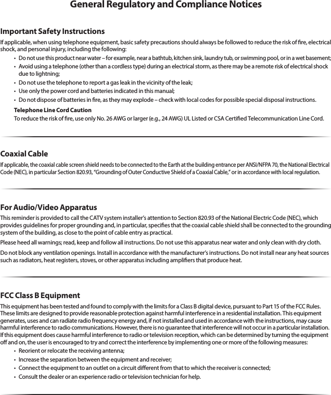 General Regulatory and Compliance NoticesImportant Safety InstructionsIf applicable, when using telephone equipment, basic safety precautions should always be followed to reduce the risk of re, electrical shock, and personal injury, including the following:•Do not use this product near water – for example, near a bathtub, kitchen sink, laundry tub, or swimming pool, or in a wet basement;• Avoidusingatelephone(otherthanacordlesstype)duringanelectricalstorm,astheremaybearemoteriskofelectricalshockdue to lightning;• Donotusethetelephonetoreportagasleakinthevicinityoftheleak;• Useonlythepowercordandbatteriesindicatedinthismanual;• Donotdisposeofbat teriesinre,astheymayexplode–checkwithlocalcodesforpossiblespecialdisposalinstructions.Telephone Line Cord CautionToreducetheriskofre,useonlyNo.26AWGorlarger(e.g.,24AWG)ULListedorCSACertiedTelecommunicationLineCord.Coaxial CableIfapplicable,thecoaxialcablescreenshieldneedstobeconnectedtotheEarthatthebuildingentranceperANSI/NFPA70,theNationalElectricalCode(NEC),inparticularSection820.93,“GroundingofOuterConductiveShieldofaCoaxialCable,”orinaccordancewithlocalregulation.For Audio/Video ApparatusThisreminderisprovidedtocalltheCATVsysteminstaller’sattentiontoSection820.93oftheNationalElectricCode(NEC),whichprovidesguidelinesforpropergroundingand,inparticular,speciesthatthecoaxialcableshieldshallbeconnectedtothegroundingsystemofthebuilding,asclosetothepointofcableentryaspractical.Pleaseheedallwarnings;read,keepandfollowallinstructions.Donotusethisapparatusnearwaterandonlycleanwithdrycloth.Donotblockanyventilationopenings.Installinaccordancewiththemanufacturer’sinstructions.Donotinstallnearanyheatsourcessuchasradiators,heatregisters,stoves,orotherapparatusincludingampliersthatproduceheat.FCC Class B EquipmentThisequipmenthasbeentestedandfoundtocomplywiththelimitsforaClassBdigitaldevice,pursuanttoPart15oftheFCCRules.Theselimitsaredesignedtoprovidereasonableprotectionagainstharmfulinterferenceinaresidentialinstallation.Thisequipmentgenerates, uses and can radiate radio frequency energy and, if not installed and used in accordance with the instructions, may cause harmfulinterferencetoradiocommunications.However,thereisnoguaranteethatinterferencewillnotoccurinaparticularinstallation.Ifthisequipmentdoescauseharmfulinterferencetoradioortelevisionreception,whichcanbedeterminedbyturningtheequipmento and on, the user is encouraged to try and correct the interference by implementing one or more of the following measures:• Reorientorrelocatethereceivingantenna;• Increasetheseparationbetweentheequipmentandreceiver;• Connecttheequipmenttoanoutletonacircuitdierentfromthattowhichthereceiverisconnected;• Consultthedealeroranexperienceradioortelevisiontechnicianforhelp.