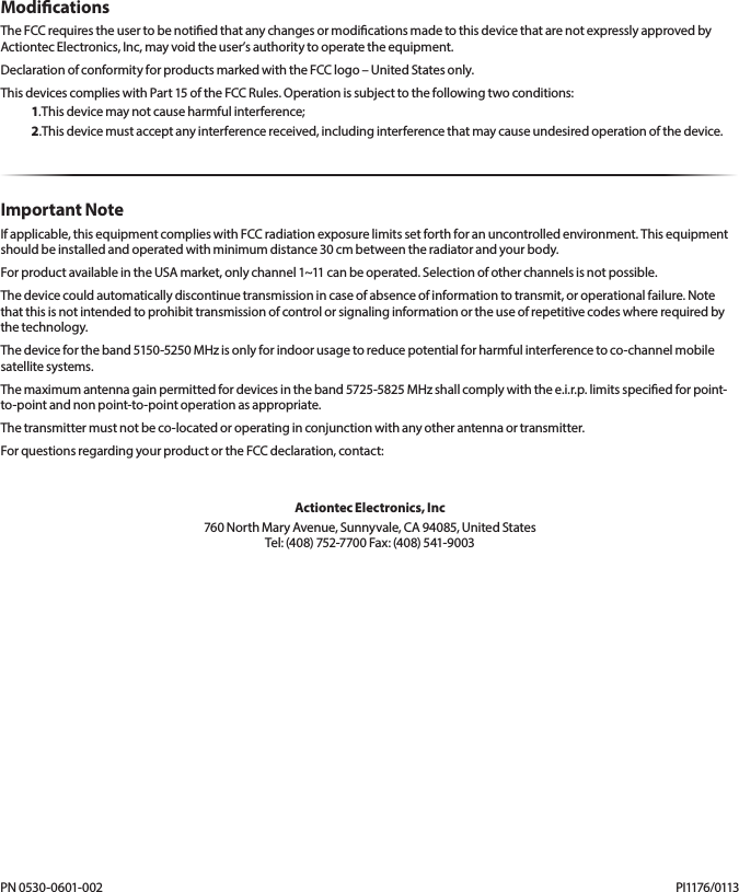ModicationsTheFCCrequirestheusertobenotiedthatanychangesormodicationsmadetothisdevicethatarenotexpresslyapprovedbyActiontecElectronics,Inc,mayvoidtheuser’sauthoritytooperatetheequipment.DeclarationofconformityforproductsmarkedwiththeFCClogo–UnitedStatesonly.ThisdevicescomplieswithPart15oftheFCCRules.Operationissubjecttothefollowingtwoconditions:1.Thisdevicemaynotcauseharmfulinterference;2.Thisdevicemustacceptanyinterferencereceived,includinginterferencethatmaycauseundesiredoperationofthedevice.Important NoteIfapplicable,thisequipmentcomplieswithFCCradiationexposurelimitssetforthforanuncontrolledenvironment.Thisequipmentshouldbeinstalledandoperatedwithminimumdistance30cmbetweentheradiatorandyourbody.ForproductavailableintheUSAmarket,onlychannel1~11canbeoperated.Selectionofotherchannelsisnotpossible.Thedevicecouldautomaticallydiscontinuetransmissionincaseofabsenceofinformationtotransmit,oroperationalfailure.Notethatthisisnotintendedtoprohibittransmissionofcontrolorsignalinginformationortheuseofrepetitivecodeswhererequiredbythetechnology.Thedevicefortheband5150-5250MHzisonlyforindoorusagetoreducepotentialforharmfulinterferencetoco-channelmobilesatellitesystems.Themaximumantennagainpermittedfordevicesintheband5725-5825MHzshallcomplywiththee.i.r.p.limitsspeciedforpoint-to-pointandnonpoint-to-pointoperationasappropriate.Thetransmittermustnotbeco-locatedoroperatinginconjunctionwithanyotherantennaortransmitter.ForquestionsregardingyourproductortheFCCdeclaration,contact:Actiontec Electronics, Inc760NorthMaryAvenue,Sunnyvale,CA94085,UnitedStates Tel:(408)752-7700Fax:(408)541-9003PN0530-0601-002 PI1176/0113