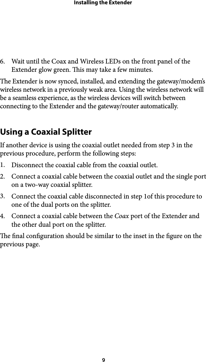 Installing the Extender6. Wait until the Coax and Wireless LEDs on the front panel of the Extender glow green. is may take a few minutes. The Extender is now synced, installed, and extending the gateway/modem’s wireless network in a previously weak area. Using the wireless network will be a seamless experience, as the wireless devices will switch between connecting to the Extender and the gateway/router automatically. Using a Coaxial Splitter If another device is using the coaxial outlet needed from step 3 in the previous procedure, perform the following steps: 1. Disconnect the coaxial cable from the coaxial outlet. 2. Connect a coaxial cable between the coaxial outlet and the single port on a two-way coaxial splitter. 3. Connect the coaxial cable disconnected in step 1of this procedure to one of the dual ports on the splitter. 4. Connect a coaxial cable between the Coax port of the Extender and the other dual port on the splitter. e nal conguration should be similar to the inset in the gure on the previous page.  9