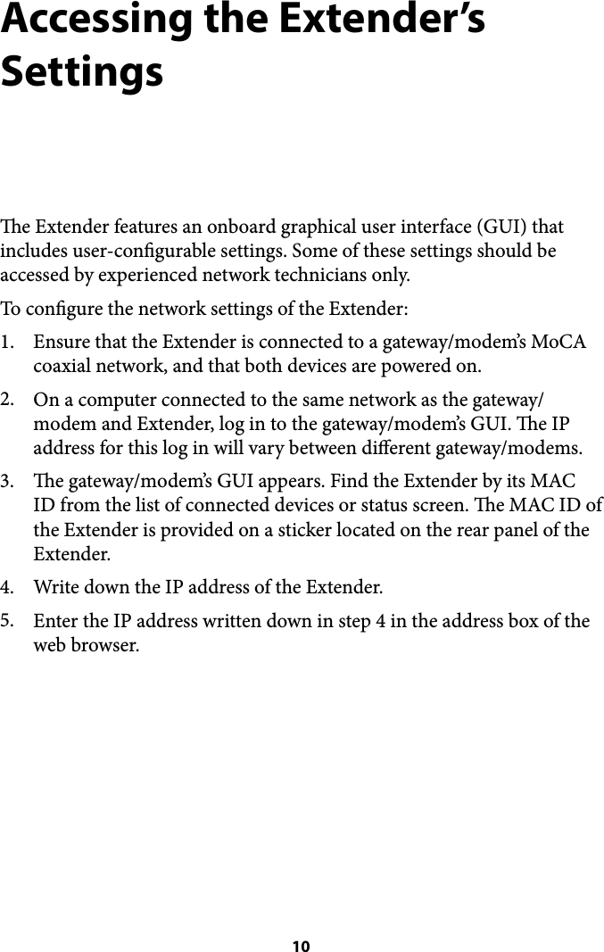 Accessing the Extender’s Settings e Extender features an onboard graphical user interface (GUI) that includes user-congurable settings. Some of these settings should be accessed by experienced network technicians only. To congure the network settings of the Extender: 1. Ensure that the Extender is connected to a gateway/modem’s MoCA coaxial network, and that both devices are powered on.  2. On a computer connected to the same network as the gateway/modem and Extender, log in to the gateway/modem’s GUI. e IP address for this log in will vary between dierent gateway/modems. 3. e gateway/modem’s GUI appears. Find the Extender by its MAC ID from the list of connected devices or status screen. e MAC ID of the Extender is provided on a sticker located on the rear panel of the Extender. 4. Write down the IP address of the Extender. 5. Enter the IP address written down in step 4 in the address box of the web browser.&quot; 10