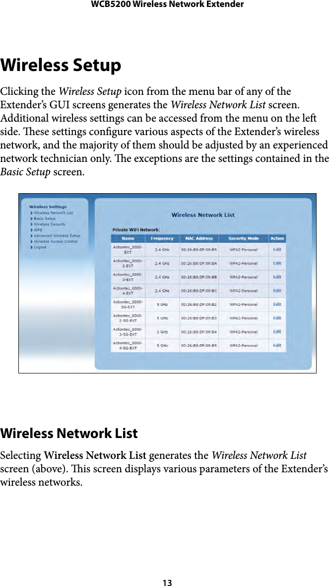 WCB5200 Wireless Network ExtenderWireless Setup Clicking the Wireless Setup icon from the menu bar of any of the Extender’s GUI screens generates the Wireless Network List screen. Additional wireless settings can be accessed from the menu on the le side. ese settings congure various aspects of the Extender’s wireless network, and the majority of them should be adjusted by an experienced network technician only. e exceptions are the settings contained in the Basic Setup screen. Wireless Network List Selecting Wireless Network List generates the Wireless Network List screen (above). is screen displays various parameters of the Extender’s wireless networks.  13