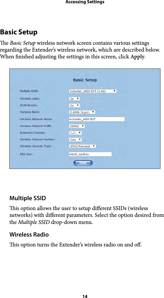 Accessing SettingsBasic Setup e Basic Setup wireless network screen contains various settings regarding the Extender’s wireless network, which are described below. When nished adjusting the settings in this screen, click Apply. Multiple SSID is option allows the user to setup dierent SSIDs (wireless networks) with dierent parameters. Select the option desired from the Multiple SSID drop-down menu. Wireless Radio is option turns the Extender’s wireless radio on and o.  14