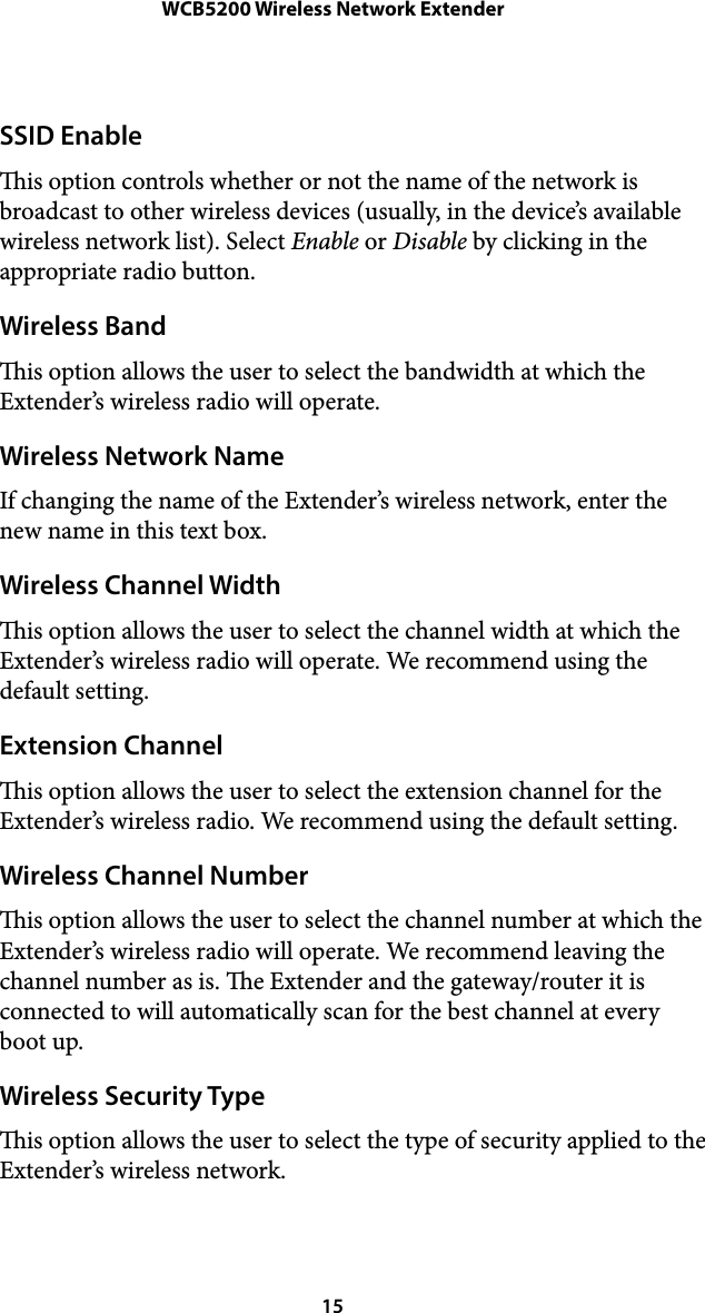 WCB5200 Wireless Network ExtenderSSID Enable is option controls whether or not the name of the network is broadcast to other wireless devices (usually, in the device’s available wireless network list). Select Enable or Disable by clicking in the appropriate radio button. Wireless Band is option allows the user to select the bandwidth at which the Extender’s wireless radio will operate. Wireless Network Name If changing the name of the Extender’s wireless network, enter the new name in this text box. Wireless Channel Width is option allows the user to select the channel width at which the Extender’s wireless radio will operate. We recommend using the default setting. Extension Channel is option allows the user to select the extension channel for the Extender’s wireless radio. We recommend using the default setting. Wireless Channel Number is option allows the user to select the channel number at which the Extender’s wireless radio will operate. We recommend leaving the channel number as is. e Extender and the gateway/router it is connected to will automatically scan for the best channel at every boot up. Wireless Security Type is option allows the user to select the type of security applied to the Extender’s wireless network.  15