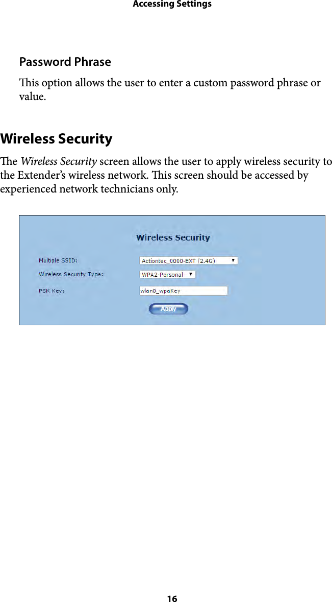 Accessing SettingsPassword Phrase is option allows the user to enter a custom password phrase or value. Wireless Security e Wireless Security screen allows the user to apply wireless security to the Extender’s wireless network. is screen should be accessed by experienced network technicians only.  16