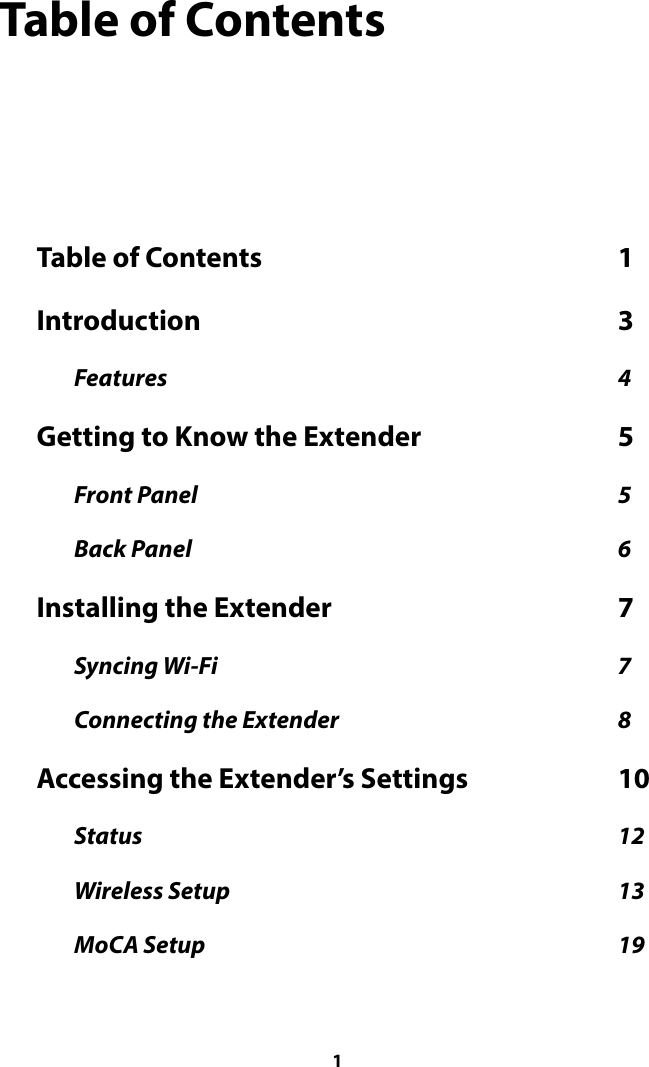 Table of Contents Table of Contents  1 Introduction  3 Features  4 Getting to Know the Extender  5 Front Panel  5 Back Panel  6 Installing the Extender  7 Syncing Wi-Fi  7 Connecting the Extender  8 Accessing the Extender’s Settings  10 Status  12 Wireless Setup  13 MoCA Setup  19  1