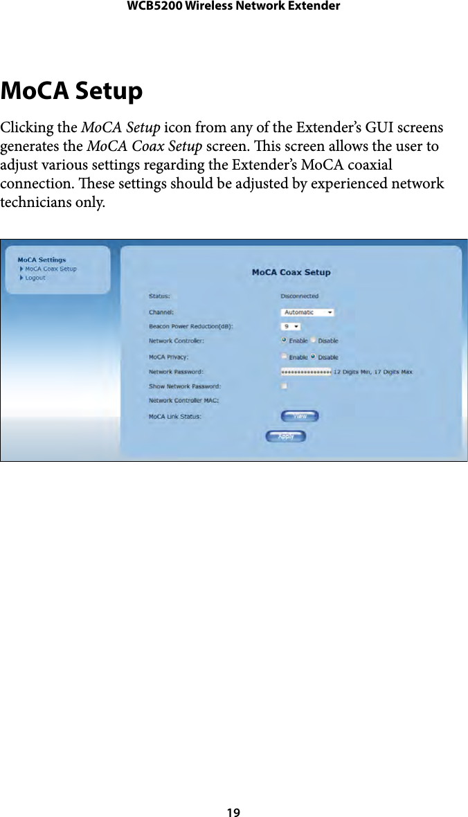 WCB5200 Wireless Network ExtenderMoCA Setup Clicking the MoCA Setup icon from any of the Extender’s GUI screens generates the MoCA Coax Setup screen. is screen allows the user to adjust various settings regarding the Extender’s MoCA coaxial connection. ese settings should be adjusted by experienced network technicians only.  19