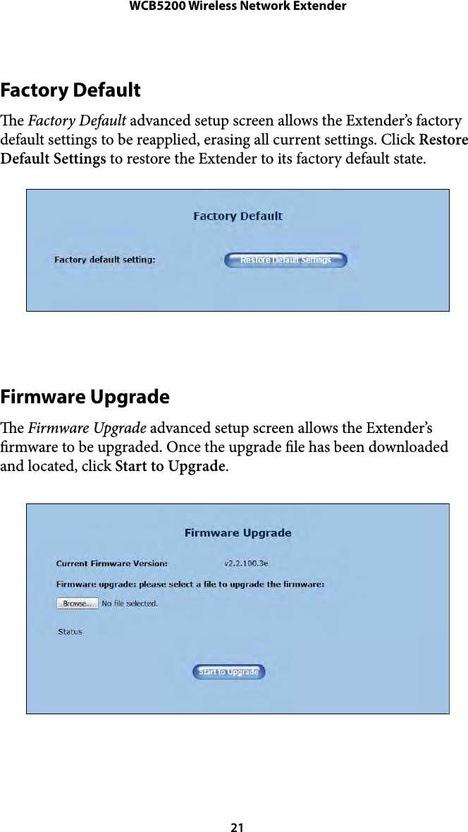 WCB5200 Wireless Network ExtenderFactory Default e Factory Default advanced setup screen allows the Extender’s factory default settings to be reapplied, erasing all current settings. Click Restore Default Settings to restore the Extender to its factory default state. Firmware Upgrade e Firmware Upgrade advanced setup screen allows the Extender’s rmware to be upgraded. Once the upgrade le has been downloaded and located, click Start to Upgrade.  21