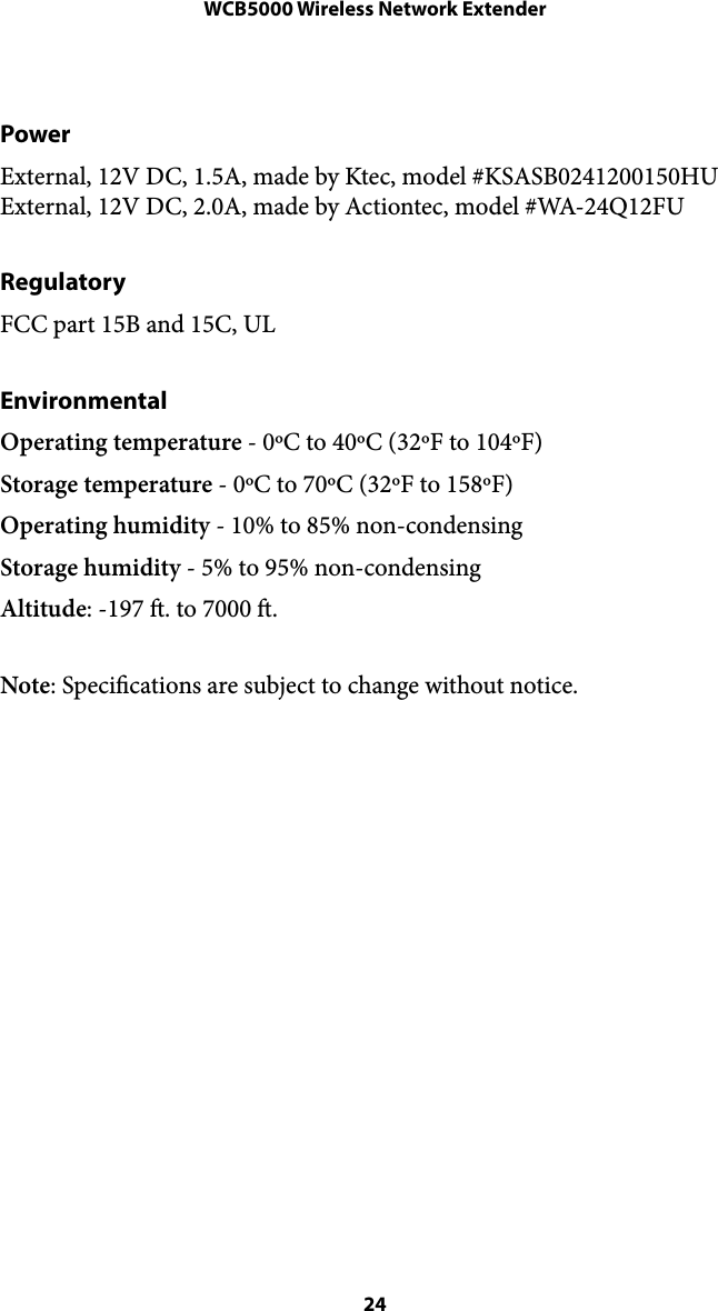 WCB5000 Wireless Network ExtenderPower External, 12V DC, 1.5A, made by Ktec, model #KSASB0241200150HU External, 12V DC, 2.0A, made by Actiontec, model #WA-24Q12FU  Regulatory FCC part 15B and 15C, UL Environmental Operating temperature - 0ºC to 40ºC (32ºF to 104ºF) Storage temperature - 0ºC to 70ºC (32ºF to 158ºF) Operating humidity - 10% to 85% non-condensing Storage humidity - 5% to 95% non-condensing Altitude: -197 . to 7000 . Note: Specications are subject to change without notice.  24