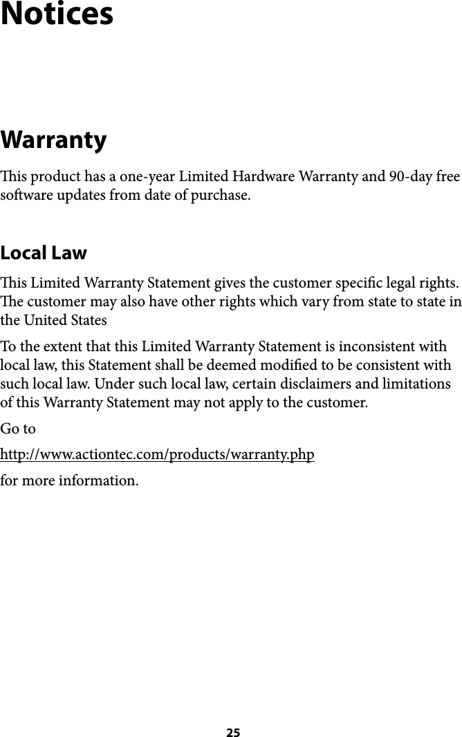 Notices Warranty is product has a one-year Limited Hardware Warranty and 90-day free soware updates from date of purchase.  Local Law is Limited Warranty Statement gives the customer specic legal rights. e customer may also have other rights which vary from state to state in the United States To the extent that this Limited Warranty Statement is inconsistent with local law, this Statement shall be deemed modied to be consistent with such local law. Under such local law, certain disclaimers and limitations of this Warranty Statement may not apply to the customer. Go to http://www.actiontec.com/products/warranty.php for more information.  25