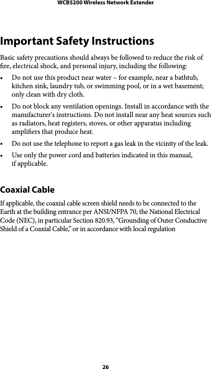 WCB5200 Wireless Network ExtenderImportant Safety Instructions Basic safety precautions should always be followed to reduce the risk of re, electrical shock, and personal injury, including the following: •Do not use this product near water – for example, near a bathtub, kitchen sink, laundry tub, or swimming pool, or in a wet basement; only clean with dry cloth. •Do not block any ventilation openings. Install in accordance with the manufacturer&apos;s instructions. Do not install near any heat sources such as radiators, heat registers, stoves, or other apparatus including ampliers that produce heat. •Do not use the telephone to report a gas leak in the vicinity of the leak. •Use only the power cord and batteries indicated in this manual,  if applicable.  Coaxial Cable  If applicable, the coaxial cable screen shield needs to be connected to the Earth at the building entrance per ANSI/NFPA 70, the National Electrical Code (NEC), in particular Section 820.93, “Grounding of Outer Conductive Shield of a Coaxial Cable,” or in accordance with local regulation   26