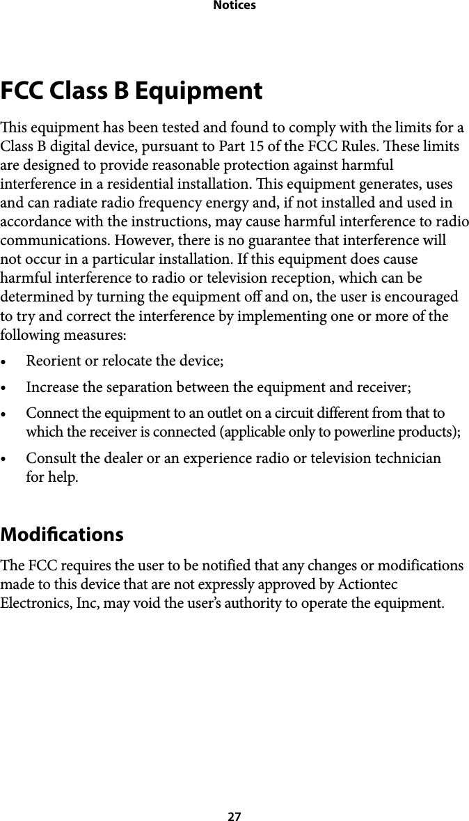 NoticesFCC Class B Equipment is equipment has been tested and found to comply with the limits for a Class B digital device, pursuant to Part 15 of the FCC Rules. ese limits are designed to provide reasonable protection against harmful interference in a residential installation. is equipment generates, uses and can radiate radio frequency energy and, if not installed and used in accordance with the instructions, may cause harmful interference to radio communications. However, there is no guarantee that interference will not occur in a particular installation. If this equipment does cause harmful interference to radio or television reception, which can be determined by turning the equipment o and on, the user is encouraged to try and correct the interference by implementing one or more of the following measures: •Reorient or relocate the device; •Increase the separation between the equipment and receiver; •Connect the equipment to an outlet on a circuit different from that to which the receiver is connected (applicable only to powerline products); •Consult the dealer or an experience radio or television technician  for help. Modications The FCC requires the user to be notified that any changes or modifications made to this device that are not expressly approved by Actiontec Electronics, Inc, may void the user’s authority to operate the equipment.   27