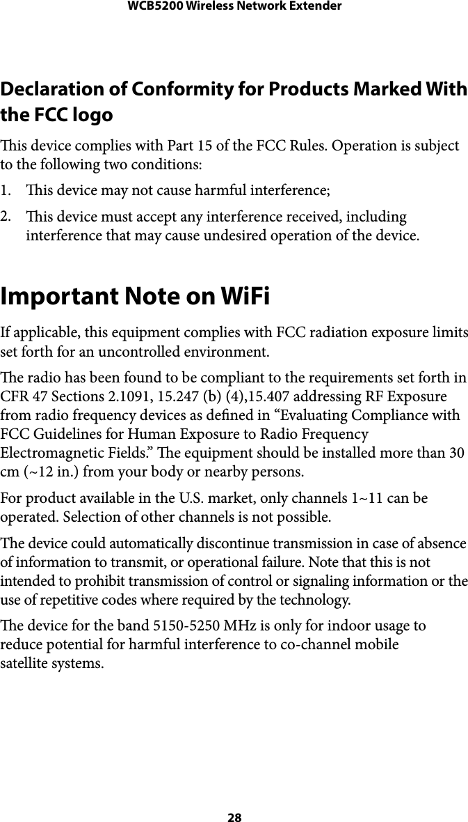 WCB5200 Wireless Network ExtenderDeclaration of Conformity for Products Marked With the FCC logo  is device complies with Part 15 of the FCC Rules. Operation is subject to the following two conditions:  1. is device may not cause harmful interference;  2. is device must accept any interference received, including interference that may cause undesired operation of the device. Important Note on WiFi If applicable, this equipment complies with FCC radiation exposure limits set forth for an uncontrolled environment.  e radio has been found to be compliant to the requirements set forth in CFR 47 Sections 2.1091, 15.247 (b) (4),15.407 addressing RF Exposure from radio frequency devices as dened in “Evaluating Compliance with FCC Guidelines for Human Exposure to Radio Frequency Electromagnetic Fields.” e equipment should be installed more than 30 cm (~12 in.) from your body or nearby persons. For product available in the U.S. market, only channels 1~11 can be operated. Selection of other channels is not possible.  The device could automatically discontinue transmission in case of absence of information to transmit, or operational failure. Note that this is not intended to prohibit transmission of control or signaling information or the use of repetitive codes where required by the technology. e device for the band 5150-5250 MHz is only for indoor usage to reduce potential for harmful interference to co-channel mobile  satellite systems.   28