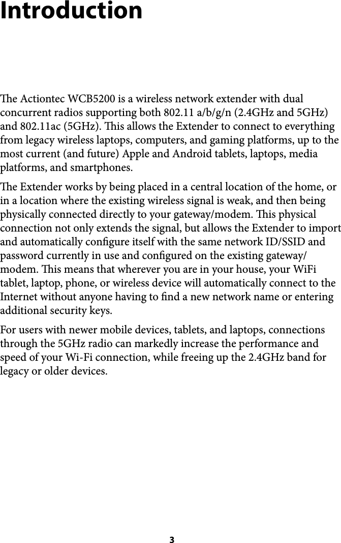 Introduction e Actiontec WCB5200 is a wireless network extender with dual concurrent radios supporting both 802.11 a/b/g/n (2.4GHz and 5GHz) and 802.11ac (5GHz). is allows the Extender to connect to everything from legacy wireless laptops, computers, and gaming platforms, up to the most current (and future) Apple and Android tablets, laptops, media platforms, and smartphones. e Extender works by being placed in a central location of the home, or in a location where the existing wireless signal is weak, and then being physically connected directly to your gateway/modem. is physical connection not only extends the signal, but allows the Extender to import and automatically congure itself with the same network ID/SSID and password currently in use and congured on the existing gateway/modem. is means that wherever you are in your house, your WiFi tablet, laptop, phone, or wireless device will automatically connect to the Internet without anyone having to nd a new network name or entering additional security keys. For users with newer mobile devices, tablets, and laptops, connections through the 5GHz radio can markedly increase the performance and speed of your Wi-Fi connection, while freeing up the 2.4GHz band for legacy or older devices.  3