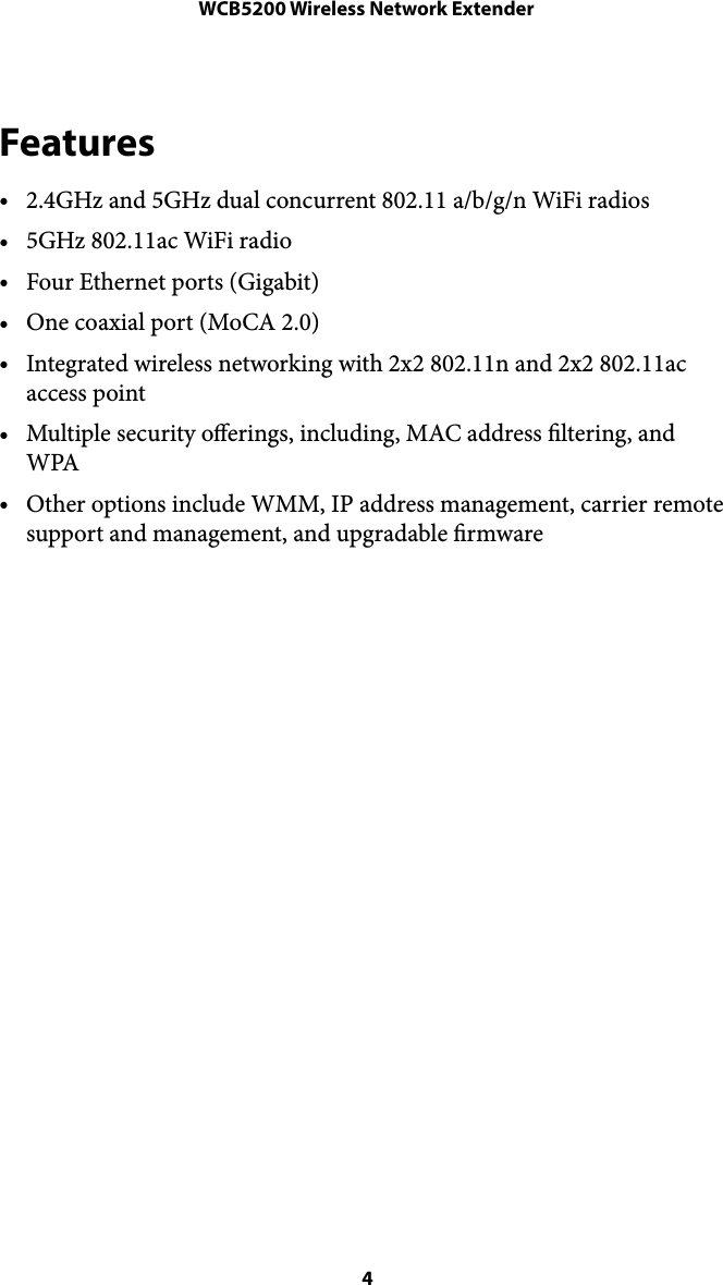 WCB5200 Wireless Network ExtenderFeatures •2.4GHz and 5GHz dual concurrent 802.11 a/b/g/n WiFi radios •5GHz 802.11ac WiFi radio •Four Ethernet ports (Gigabit) •One coaxial port (MoCA 2.0) •Integrated wireless networking with 2x2 802.11n and 2x2 802.11ac access point •Multiple security oerings, including, MAC address ltering, and WPA •Other options include WMM, IP address management, carrier remote support and management, and upgradable rmware  4