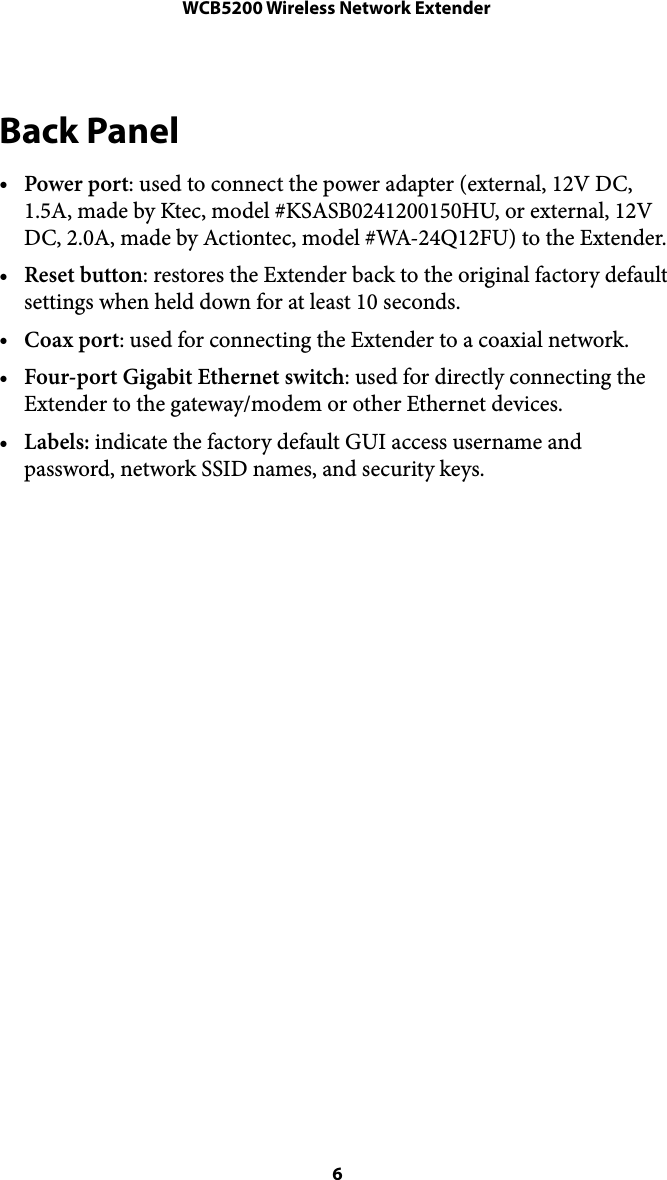 WCB5200 Wireless Network ExtenderBack Panel •Power port: used to connect the power adapter (external, 12V DC, 1.5A, made by Ktec, model #KSASB0241200150HU, or external, 12V DC, 2.0A, made by Actiontec, model #WA-24Q12FU) to the Extender.  •Reset button: restores the Extender back to the original factory default settings when held down for at least 10 seconds. •Coax port: used for connecting the Extender to a coaxial network. •Four-port Gigabit Ethernet switch: used for directly connecting the Extender to the gateway/modem or other Ethernet devices. •Labels: indicate the factory default GUI access username and password, network SSID names, and security keys.   6