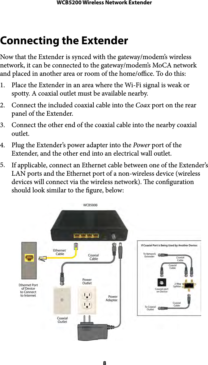 WCB5200 Wireless Network ExtenderConnecting the Extender Now that the Extender is synced with the gateway/modem’s wireless network, it can be connected to the gateway/modem’s MoCA network and placed in another area or room of the home/oce. To do this: 1. Place the Extender in an area where the Wi-Fi signal is weak or spotty. A coaxial outlet must be available nearby. 2. Connect the included coaxial cable into the Coax port on the rear panel of the Extender. 3. Connect the other end of the coaxial cable into the nearby coaxial outlet. 4. Plug the Extender’s power adapter into the Power port of the Extender, and the other end into an electrical wall outlet.  5. If applicable, connect an Ethernet cable between one of the Extender’s LAN ports and the Ethernet port of a non-wireless device (wireless devices will connect via the wireless network). e conguration should look similar to the gure, below:  8