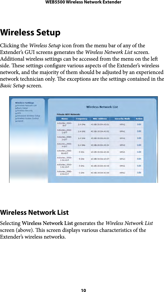 WEB5500 Wireless Network ExtenderWireless Setup Clicking the Wireless Setup icon from the menu bar of any of the Extender’s GUI screens generates the Wireless Network List screen. Additional wireless settings can be accessed from the menu on the le side. ese settings congure various aspects of the Extender’s wireless network, and the majority of them should be adjusted by an experienced network technician only. e exceptions are the settings contained in the Basic Setup screen. Wireless Network List Selecting Wireless Network List generates the Wireless Network List screen (above). is screen displays various characteristics of the Extender’s wireless networks.  10