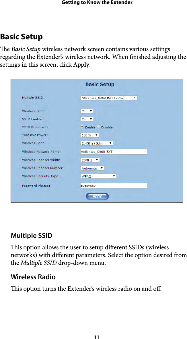 Getting to Know the ExtenderBasic Setup e Basic Setup wireless network screen contains various settings regarding the Extender’s wireless network. When nished adjusting the settings in this screen, click Apply. Multiple SSID is option allows the user to setup dierent SSIDs (wireless networks) with dierent parameters. Select the option desired from the Multiple SSID drop-down menu. Wireless Radio is option turns the Extender’s wireless radio on and o.  11