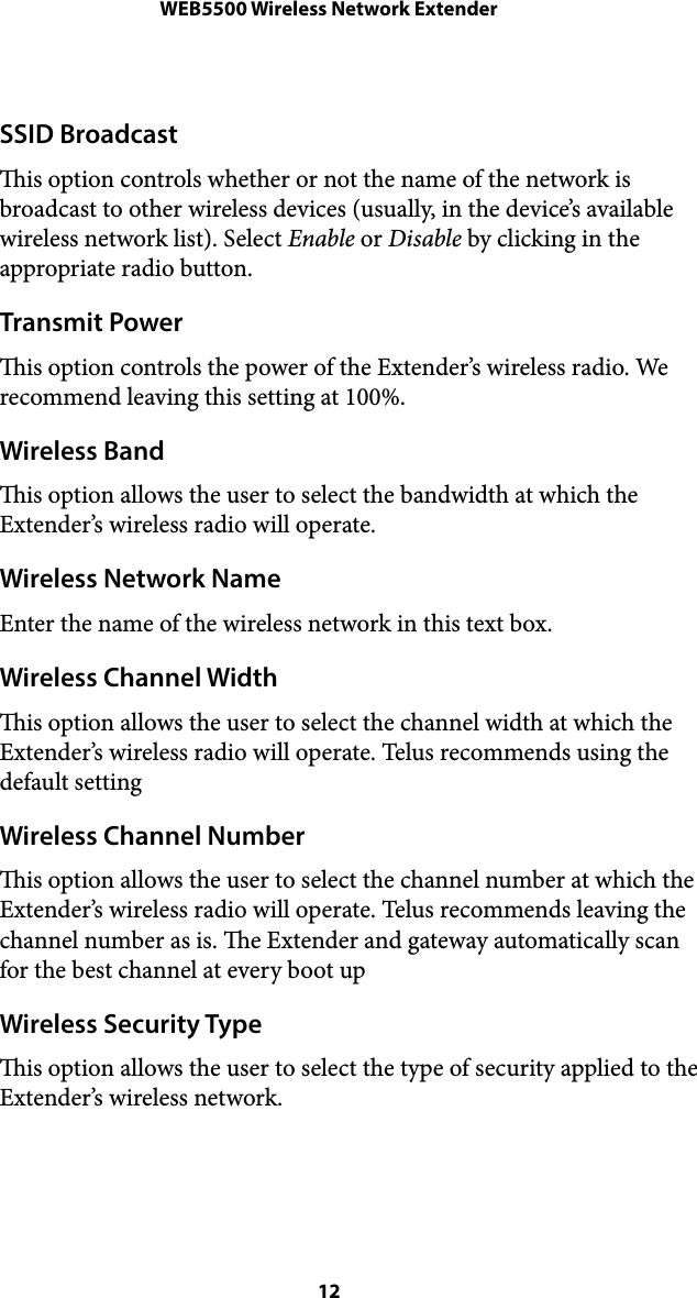 WEB5500 Wireless Network ExtenderSSID Broadcast is option controls whether or not the name of the network is broadcast to other wireless devices (usually, in the device’s available wireless network list). Select Enable or Disable by clicking in the appropriate radio button. Transmit Power is option controls the power of the Extender’s wireless radio. We recommend leaving this setting at 100%. Wireless Band is option allows the user to select the bandwidth at which the Extender’s wireless radio will operate. Wireless Network Name Enter the name of the wireless network in this text box. Wireless Channel Width is option allows the user to select the channel width at which the Extender’s wireless radio will operate. Telus recommends using the default setting Wireless Channel Number is option allows the user to select the channel number at which the Extender’s wireless radio will operate. Telus recommends leaving the channel number as is. e Extender and gateway automatically scan for the best channel at every boot up Wireless Security Type is option allows the user to select the type of security applied to the Extender’s wireless network.  12