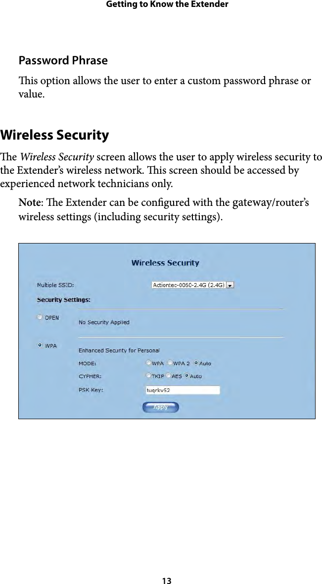 Getting to Know the ExtenderPassword Phrase is option allows the user to enter a custom password phrase or value. Wireless Security e Wireless Security screen allows the user to apply wireless security to the Extender’s wireless network. is screen should be accessed by experienced network technicians only. Note: e Extender can be congured with the gateway/router’s wireless settings (including security settings).  13