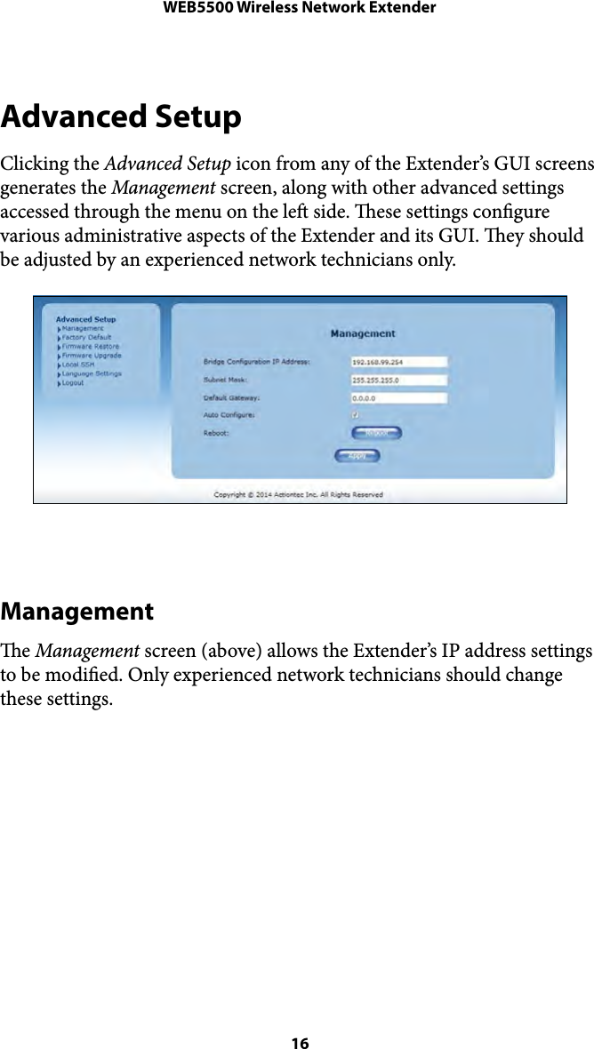 WEB5500 Wireless Network ExtenderAdvanced Setup Clicking the Advanced Setup icon from any of the Extender’s GUI screens generates the Management screen, along with other advanced settings accessed through the menu on the le side. ese settings congure various administrative aspects of the Extender and its GUI. ey should be adjusted by an experienced network technicians only. Management e Management screen (above) allows the Extender’s IP address settings to be modied. Only experienced network technicians should change these settings.  16