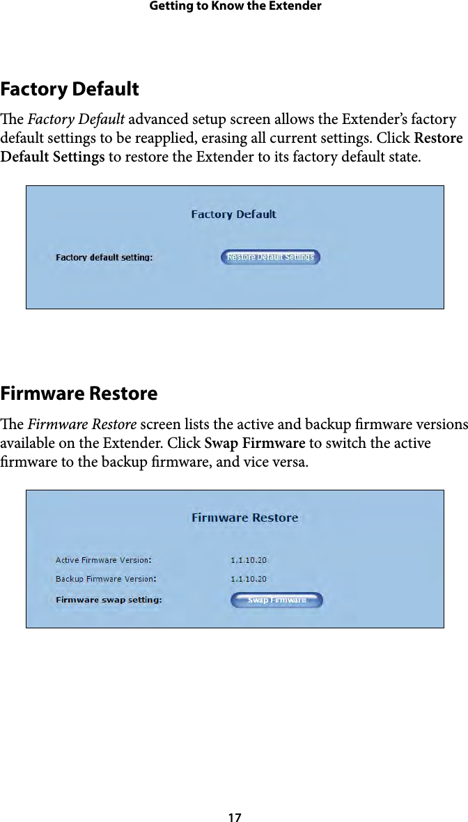 Getting to Know the ExtenderFactory Default e Factory Default advanced setup screen allows the Extender’s factory default settings to be reapplied, erasing all current settings. Click Restore Default Settings to restore the Extender to its factory default state. Firmware Restore e Firmware Restore screen lists the active and backup rmware versions available on the Extender. Click Swap Firmware to switch the active rmware to the backup rmware, and vice versa.  17