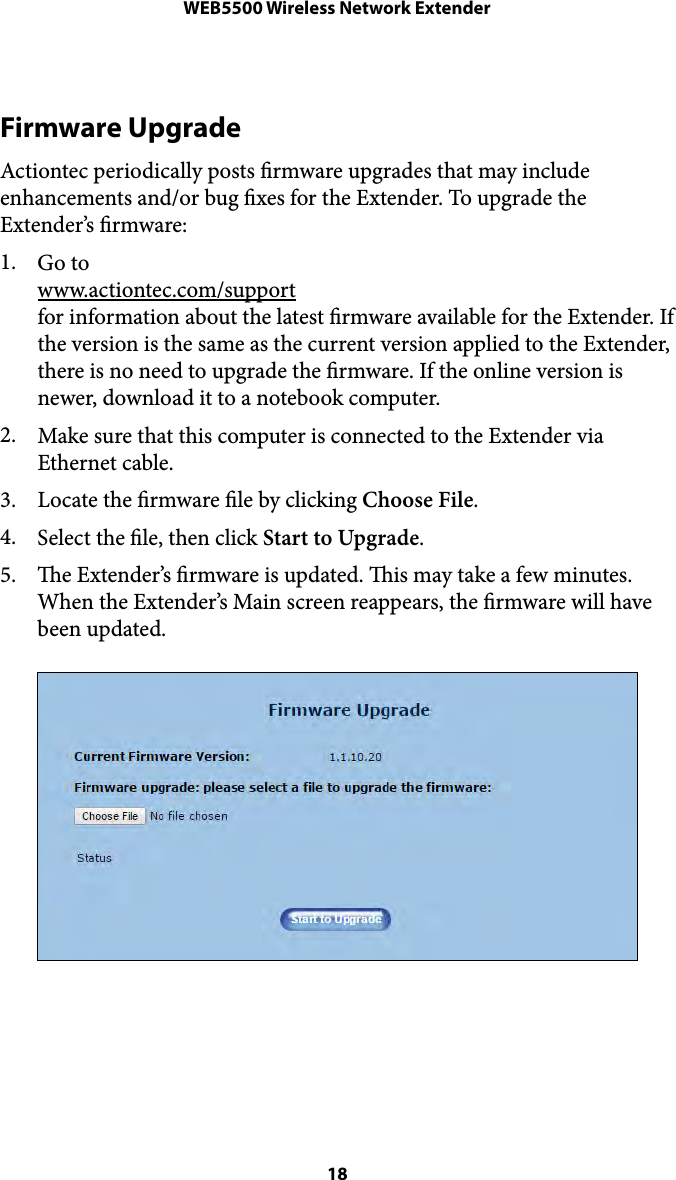 WEB5500 Wireless Network ExtenderFirmware Upgrade Actiontec periodically posts rmware upgrades that may include enhancements and/or bug xes for the Extender. To upgrade the Extender’s rmware: 1. Go to!www.actiontec.com/support!for information about the latest rmware available for the Extender. If the version is the same as the current version applied to the Extender, there is no need to upgrade the rmware. If the online version is newer, download it to a notebook computer. 2. Make sure that this computer is connected to the Extender via Ethernet cable. 3. Locate the rmware le by clicking Choose File. 4. Select the le, then click Start to Upgrade. 5. e Extender’s rmware is updated. is may take a few minutes. When the Extender’s Main screen reappears, the rmware will have been updated.  18