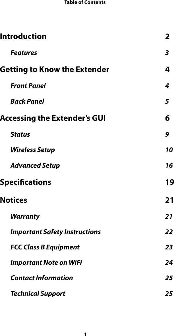 Table of ContentsIntroduction  2 Features  3 Getting to Know the Extender  4 Front Panel  4 Back Panel  5 Accessing the Extender’s GUI  6 Status  9 Wireless Setup  10 Advanced Setup  16 Specications  19 Notices  21 Warranty  21 Important Safety Instructions  22 FCC Class B Equipment  23 Important Note on WiFi  24 Contact Information  25 Technical Support  25 1