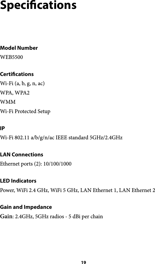 Specications Model Number WEB5500 Certications Wi-Fi (a, b, g, n, ac) WPA, WPA2 WMM Wi-Fi Protected Setup IP Wi-Fi 802.11 a/b/g/n/ac IEEE standard 5GHz/2.4GHz LAN Connections Ethernet ports (2): 10/100/1000 LED Indicators Power, WiFi 2.4 GHz, WiFi 5 GHz, LAN Ethernet 1, LAN Ethernet 2 Gain and Impedance Gain: 2.4GHz, 5GHz radios - 5 dBi per chain  19