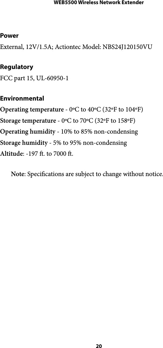 WEB5500 Wireless Network ExtenderPower External, 12V/1.5A; Actiontec Model: NBS24J120150VU  Regulatory FCC part 15, UL-60950-1 Environmental Operating temperature - 0ºC to 40ºC (32ºF to 104ºF) Storage temperature - 0ºC to 70ºC (32ºF to 158ºF) Operating humidity - 10% to 85% non-condensing Storage humidity - 5% to 95% non-condensing Altitude: -197 . to 7000 . Note: Specications are subject to change without notice.  20