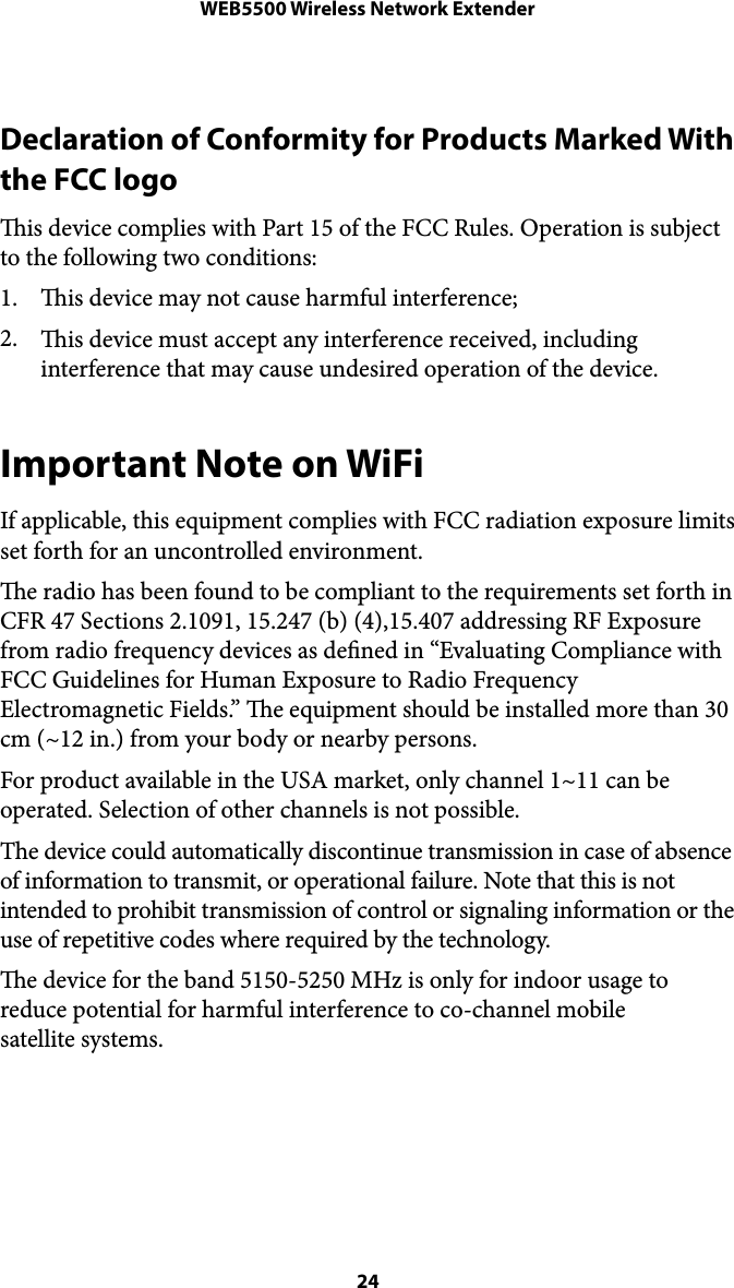 WEB5500 Wireless Network ExtenderDeclaration of Conformity for Products Marked With the FCC logo  is device complies with Part 15 of the FCC Rules. Operation is subject to the following two conditions:  1. is device may not cause harmful interference;  2. is device must accept any interference received, including interference that may cause undesired operation of the device. Important Note on WiFi If applicable, this equipment complies with FCC radiation exposure limits set forth for an uncontrolled environment.  e radio has been found to be compliant to the requirements set forth in CFR 47 Sections 2.1091, 15.247 (b) (4),15.407 addressing RF Exposure from radio frequency devices as dened in “Evaluating Compliance with FCC Guidelines for Human Exposure to Radio Frequency Electromagnetic Fields.” e equipment should be installed more than 30 cm (~12 in.) from your body or nearby persons. For product available in the USA market, only channel 1~11 can be operated. Selection of other channels is not possible.  The device could automatically discontinue transmission in case of absence of information to transmit, or operational failure. Note that this is not intended to prohibit transmission of control or signaling information or the use of repetitive codes where required by the technology. e device for the band 5150-5250 MHz is only for indoor usage to reduce potential for harmful interference to co-channel mobile !satellite systems.   24