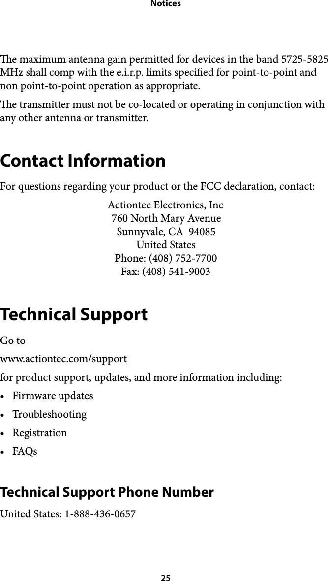 Noticese maximum antenna gain permitted for devices in the band 5725-5825 MHz shall comp with the e.i.r.p. limits specied for point-to-point and non point-to-point operation as appropriate.  e transmitter must not be co-located or operating in conjunction with any other antenna or transmitter. Contact Information For questions regarding your product or the FCC declaration, contact: Actiontec Electronics, Inc!760 North Mary Avenue!Sunnyvale, CA  94085!United States!Phone: (408) 752-7700!Fax: (408) 541-9003 Technical Support Go to www.actiontec.com/support for product support, updates, and more information including: •Firmware updates •Troubleshooting •Registration •FAQs Technical Support Phone Number United States: 1-888-436-0657 25