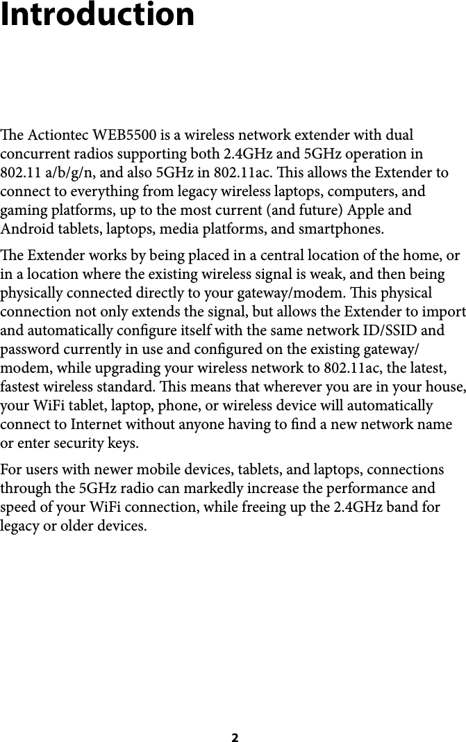 Introduction e Actiontec WEB5500 is a wireless network extender with dual concurrent radios supporting both 2.4GHz and 5GHz operation in 802.11 a/b/g/n, and also 5GHz in 802.11ac. is allows the Extender to connect to everything from legacy wireless laptops, computers, and gaming platforms, up to the most current (and future) Apple and Android tablets, laptops, media platforms, and smartphones. e Extender works by being placed in a central location of the home, or in a location where the existing wireless signal is weak, and then being physically connected directly to your gateway/modem. is physical connection not only extends the signal, but allows the Extender to import and automatically congure itself with the same network ID/SSID and password currently in use and congured on the existing gateway/modem, while upgrading your wireless network to 802.11ac, the latest, fastest wireless standard. is means that wherever you are in your house, your WiFi tablet, laptop, phone, or wireless device will automatically connect to Internet without anyone having to nd a new network name or enter security keys. For users with newer mobile devices, tablets, and laptops, connections through the 5GHz radio can markedly increase the performance and speed of your WiFi connection, while freeing up the 2.4GHz band for legacy or older devices.  2