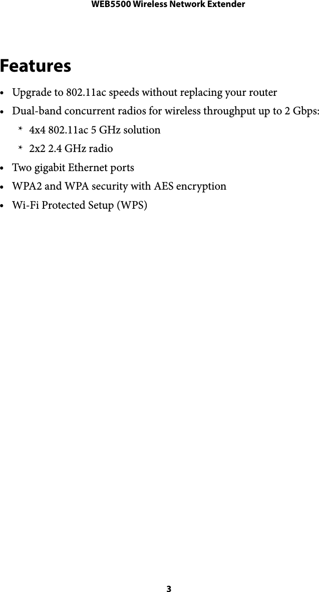 WEB5500 Wireless Network ExtenderFeatures •Upgrade to 802.11ac speeds without replacing your router •Dual-band concurrent radios for wireless throughput up to 2 Gbps: * 4x4 802.11ac 5 GHz solution * 2x2 2.4 GHz radio •Two gigabit Ethernet ports •WPA2 and WPA security with AES encryption •Wi-Fi Protected Setup (WPS)  3