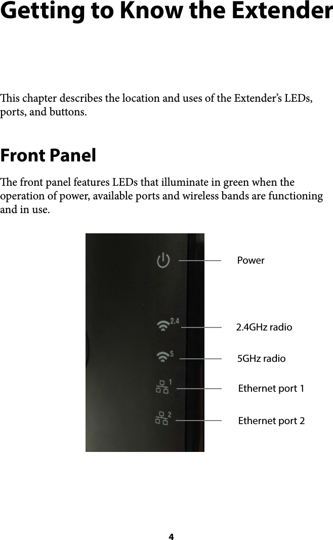 Getting to Know the Extender is chapter describes the location and uses of the Extender’s LEDs, ports, and buttons. Front Panel e front panel features LEDs that illuminate in green when the operation of power, available ports and wireless bands are functioning and in use.  4Power2.4GHz radio5GHz radioEthernet port 1Ethernet port 2