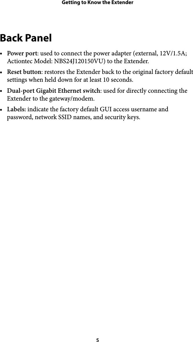 Getting to Know the ExtenderBack Panel •Power port: used to connect the power adapter (external, 12V/1.5A; Actiontec Model: NBS24J120150VU) to the Extender.  •Reset button: restores the Extender back to the original factory default settings when held down for at least 10 seconds. •Dual-port Gigabit Ethernet switch: used for directly connecting the Extender to the gateway/modem. •Labels: indicate the factory default GUI access username and password, network SSID names, and security keys.   5