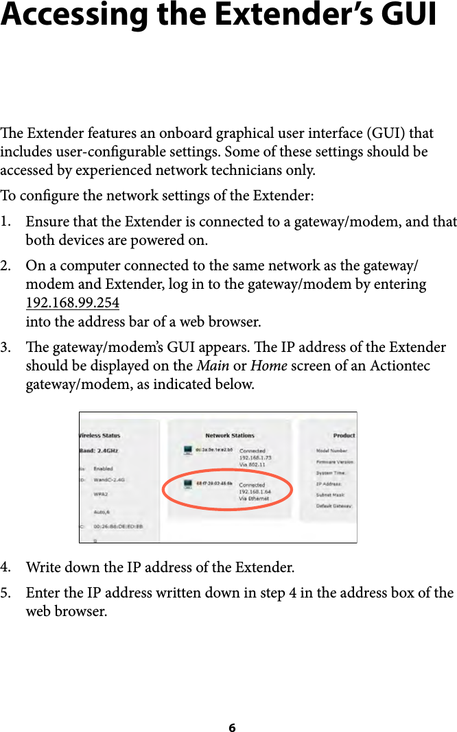 Accessing the Extender’s GUI e Extender features an onboard graphical user interface (GUI) that includes user-congurable settings. Some of these settings should be accessed by experienced network technicians only. To congure the network settings of the Extender: 1. Ensure that the Extender is connected to a gateway/modem, and that both devices are powered on.  2. On a computer connected to the same network as the gateway/modem and Extender, log in to the gateway/modem by entering 192.168.99.254 !into the address bar of a web browser. 3. e gateway/modem’s GUI appears. e IP address of the Extender should be displayed on the Main or Home screen of an Actiontec gateway/modem, as indicated below. 4. Write down the IP address of the Extender. 5. Enter the IP address written down in step 4 in the address box of the web browser.  6