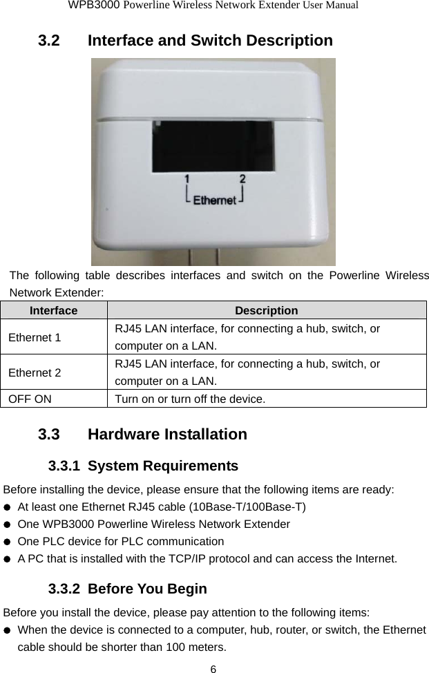 WPB3000 Powerline Wireless Network Extender User Manual 6 3.2   Interface and Switch Description  The following table describes interfaces and switch on the Powerline Wireless Network Extender: Interface  Description Ethernet 1  RJ45 LAN interface, for connecting a hub, switch, or computer on a LAN. Ethernet 2  RJ45 LAN interface, for connecting a hub, switch, or computer on a LAN. OFF ON  Turn on or turn off the device. 3.3   Hardware Installation 3.3.1  System Requirements Before installing the device, please ensure that the following items are ready:   At least one Ethernet RJ45 cable (10Base-T/100Base-T)   One WPB3000 Powerline Wireless Network Extender   One PLC device for PLC communication   A PC that is installed with the TCP/IP protocol and can access the Internet. 3.3.2  Before You Begin Before you install the device, please pay attention to the following items:   When the device is connected to a computer, hub, router, or switch, the Ethernet cable should be shorter than 100 meters. 