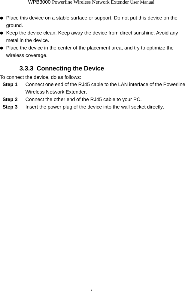 WPB3000 Powerline Wireless Network Extender User Manual 7   Place this device on a stable surface or support. Do not put this device on the ground.   Keep the device clean. Keep away the device from direct sunshine. Avoid any metal in the device.   Place the device in the center of the placement area, and try to optimize the wireless coverage. 3.3.3  Connecting the Device To connect the device, do as follows: Step 1  Connect one end of the RJ45 cable to the LAN interface of the Powerline Wireless Network Extender. Step 2  Connect the other end of the RJ45 cable to your PC. Step 3  Insert the power plug of the device into the wall socket directly. 