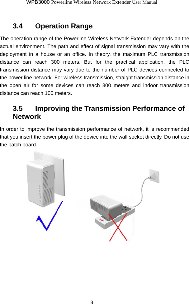 WPB3000 Powerline Wireless Network Extender User Manual 8 3.4   Operation Range The operation range of the Powerline Wireless Network Extender depends on the actual environment. The path and effect of signal transmission may vary with the deployment in a house or an office. In theory, the maximum PLC transmission distance can reach 300 meters. But for the practical application, the PLC transmission distance may vary due to the number of PLC devices connected to the power line network. For wireless transmission, straight transmission distance in the open air for some devices can reach 300 meters and indoor transmission distance can reach 100 meters. 3.5   Improving the Transmission Performance of Network In order to improve the transmission performance of network, it is recommended that you insert the power plug of the device into the wall socket directly. Do not use the patch board.     