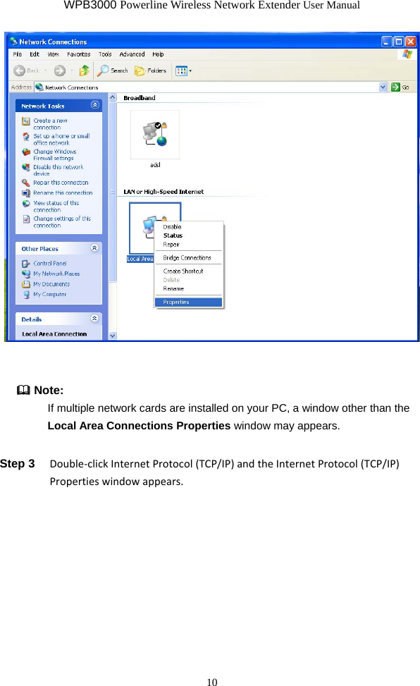 WPB3000 Powerline Wireless Network Extender User Manual 10    Note:   If multiple network cards are installed on your PC, a window other than the Local Area Connections Properties window may appears. Step 3  Double‐clickInternetProtocol(TCP/IP)andtheInternetProtocol(TCP/IP)Propertieswindowappears.