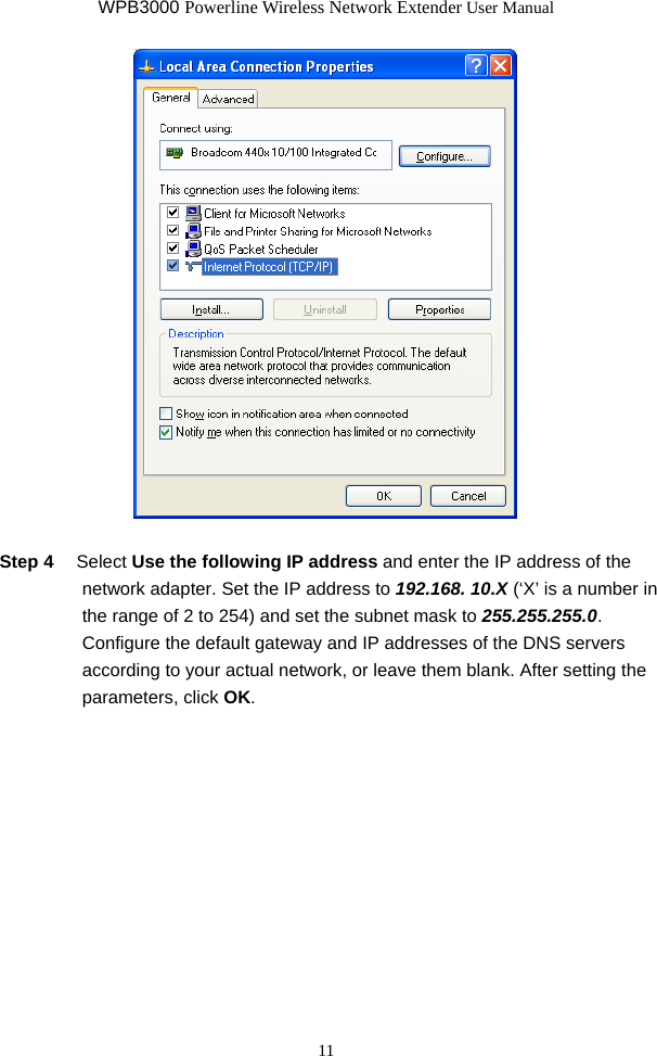 WPB3000 Powerline Wireless Network Extender User Manual 11   Step 4  Select Use the following IP address and enter the IP address of the network adapter. Set the IP address to 192.168. 10.X (‘X’ is a number in the range of 2 to 254) and set the subnet mask to 255.255.255.0. Configure the default gateway and IP addresses of the DNS servers according to your actual network, or leave them blank. After setting the parameters, click OK. 