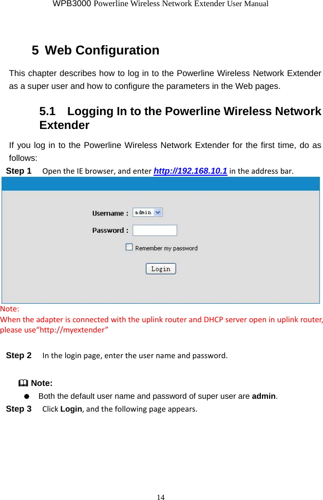 WPB3000 Powerline Wireless Network Extender User Manual 14 5  Web Configuration This chapter describes how to log in to the Powerline Wireless Network Extender as a super user and how to configure the parameters in the Web pages. 5.1   Logging In to the Powerline Wireless Network Extender If you log in to the Powerline Wireless Network Extender for the first time, do as follows: Step 1  OpentheIEbrowser,andenterhttp://192.168.10.1intheaddressbar. Note:WhentheadapterisconnectedwiththeuplinkrouterandDHCPserveropeninuplinkrouter,pleaseuse“http://myextender” Step 2  Intheloginpage,entertheusernameandpassword.  Note:   Both the default user name and password of super user are admin. Step 3  ClickLogin,andthefollowingpageappears.