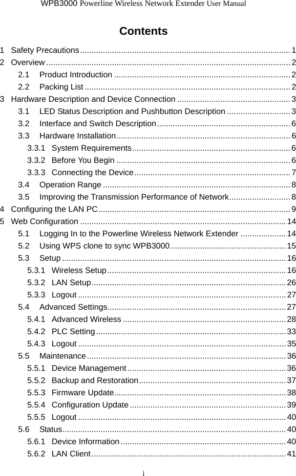 WPB3000 Powerline Wireless Network Extender User Manual i Contents 1 Safety Precautions.............................................................................................1 2 Overview ............................................................................................................2 2.1 Product Introduction ..............................................................................2 2.2 Packing List ...........................................................................................2 3 Hardware Description and Device Connection ..................................................3 3.1 LED Status Description and Pushbutton Description ............................ 3 3.2 Interface and Switch Description...........................................................6 3.3 Hardware Installation............................................................................. 6 3.3.1 System Requirements......................................................................6 3.3.2 Before You Begin .............................................................................6 3.3.3 Connecting the Device.....................................................................7 3.4 Operation Range ...................................................................................8 3.5 Improving the Transmission Performance of Network...........................8 4 Configuring the LAN PC.....................................................................................9 5 Web Configuration ...........................................................................................14 5.1 Logging In to the Powerline Wireless Network Extender ....................14 5.2 Using WPS clone to sync WPB3000................................................... 15 5.3 Setup ...................................................................................................16 5.3.1 Wireless Setup...............................................................................16 5.3.2 LAN Setup......................................................................................26 5.3.3 Logout ............................................................................................27 5.4 Advanced Settings...............................................................................27 5.4.1 Advanced Wireless ........................................................................28 5.4.2 PLC Setting....................................................................................33 5.4.3 Logout ............................................................................................35 5.5 Maintenance........................................................................................36 5.5.1 Device Management ......................................................................36 5.5.2 Backup and Restoration................................................................. 37 5.5.3 Firmware Update............................................................................ 38 5.5.4 Configuration Update ..................................................................... 39 5.5.5 Logout ............................................................................................40 5.6 Status...................................................................................................40 5.6.1 Device Information .........................................................................40 5.6.2 LAN Client......................................................................................41 