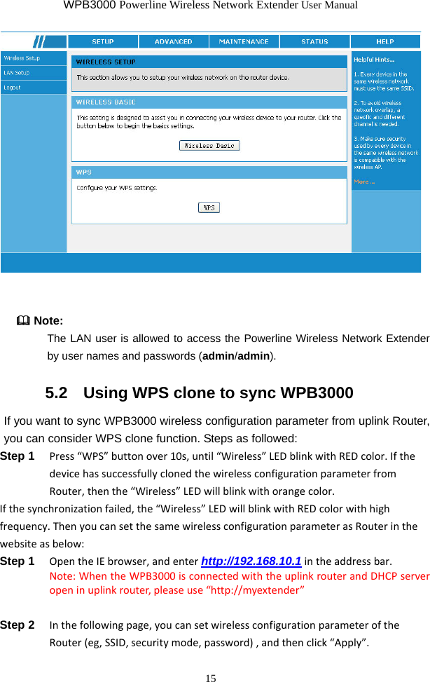 WPB3000 Powerline Wireless Network Extender User Manual 15    Note: The LAN user is allowed to access the Powerline Wireless Network Extender by user names and passwords (admin/admin).  5.2   Using WPS clone to sync WPB3000 If you want to sync WPB3000 wireless configuration parameter from uplink Router, you can consider WPS clone function. Steps as followed: Step 1  Press“WPS”buttonover10s,until“Wireless”LEDblinkwithREDcolor.IfthedevicehassuccessfullyclonedthewirelessconfigurationparameterfromRouter,thenthe“Wireless”LEDwillblinkwithorangecolor.Ifthesynchronizationfailed,the“Wireless”LEDwillblinkwithREDcolorwithhighfrequency.ThenyoucansetthesamewirelessconfigurationparameterasRouterinthewebsiteasbelow:Step 1  OpentheIEbrowser,andenterhttp://192.168.10.1intheaddressbar.Note:WhentheWPB3000isconnectedwiththeuplinkrouterandDHCPserveropeninuplinkrouter,pleaseuse“http://myextender”Step 2  Inthefollowingpage,youcansetwirelessconfigurationparameteroftheRouter(eg,SSID,securitymode,password),andthenclick“Apply”.