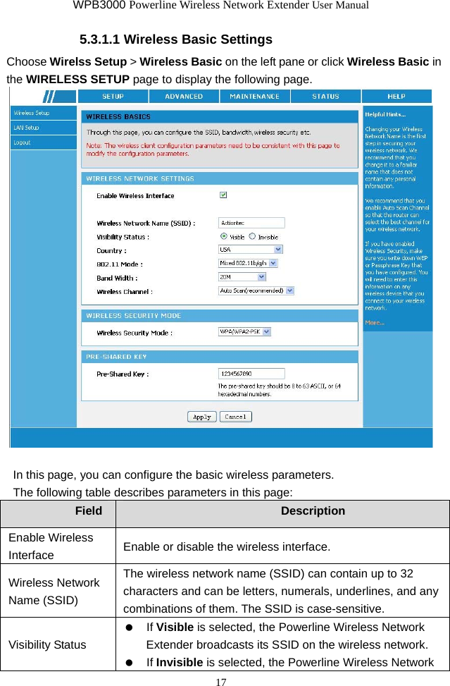 WPB3000 Powerline Wireless Network Extender User Manual 17 5.3.1.1 Wireless Basic Settings Choose Wirelss Setup &gt; Wireless Basic on the left pane or click Wireless Basic in the WIRELESS SETUP page to display the following page.   In this page, you can configure the basic wireless parameters. The following table describes parameters in this page: Field  Description Enable Wireless Interface  Enable or disable the wireless interface. Wireless Network Name (SSID) The wireless network name (SSID) can contain up to 32 characters and can be letters, numerals, underlines, and any combinations of them. The SSID is case-sensitive. Visibility Status   If Visible is selected, the Powerline Wireless Network Extender broadcasts its SSID on the wireless network.     If Invisible is selected, the Powerline Wireless Network 